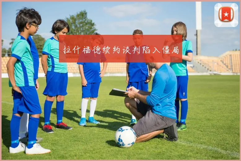 拉什福德续约谈判陷入僵局