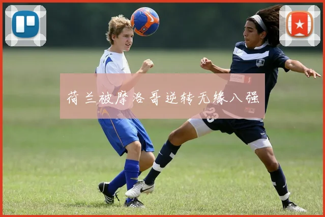 荷兰被摩洛哥逆转无缘八强